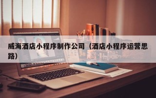 南漳威海酒店小程序制作公司（酒店小程序运营思路）